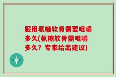 服用氨糖软骨需要咀嚼多久(氨糖软骨需咀嚼多久？专家给出建议)