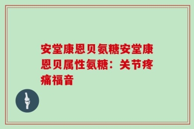 安堂康恩贝氨糖安堂康恩贝属性氨糖：关节疼痛福音