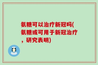 氨糖可以治疗新冠吗(氨糖或可用于新冠治疗，研究表明)