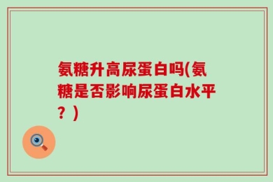 氨糖升高尿蛋白吗(氨糖是否影响尿蛋白水平？)