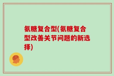 氨糖复合型(氨糖复合型改善关节问题的新选择)