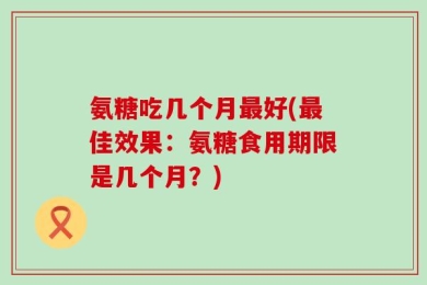 氨糖吃几个月最好(最佳效果：氨糖食用期限是几个月？)