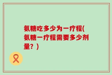 氨糖吃多少为一疗程(氨糖一疗程需要多少剂量？)