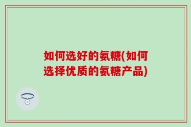 如何选好的氨糖(如何选择优质的氨糖产品)