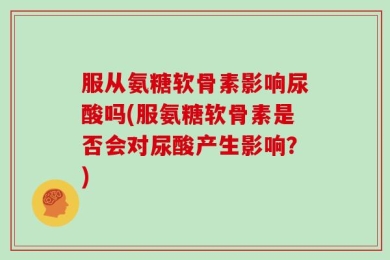 服从氨糖软骨素影响尿酸吗(服氨糖软骨素是否会对尿酸产生影响？)