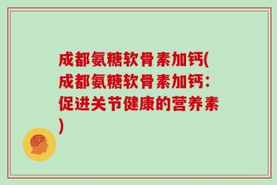 成都氨糖软骨素加钙(成都氨糖软骨素加钙：促进关节健康的营养素)