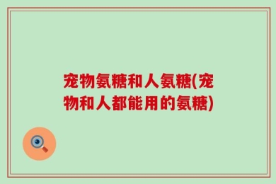 宠物氨糖和人氨糖(宠物和人都能用的氨糖)