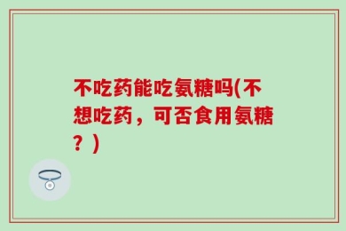 不吃药能吃氨糖吗(不想吃药，可否食用氨糖？)