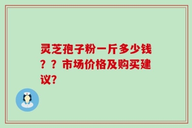 灵芝孢子粉一斤多少钱？？市场价格及购买建议？