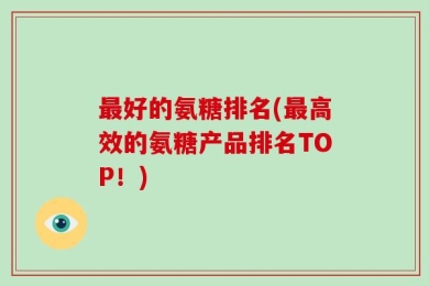 最好的氨糖排名(最高效的氨糖产品排名TOP！)