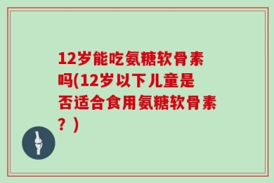12岁能吃氨糖软骨素吗(12岁以下儿童是否适合食用氨糖软骨素？)