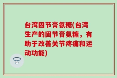 台湾固节膏氨糖(台湾生产的固节膏氨糖，有助于改善关节疼痛和运动功能)
