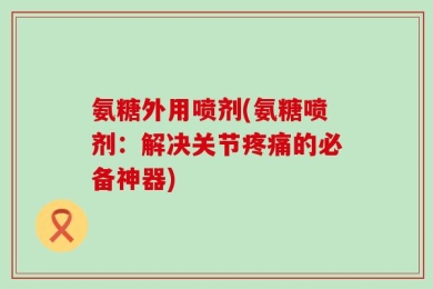 氨糖外用喷剂(氨糖喷剂：解决关节疼痛的必备神器)