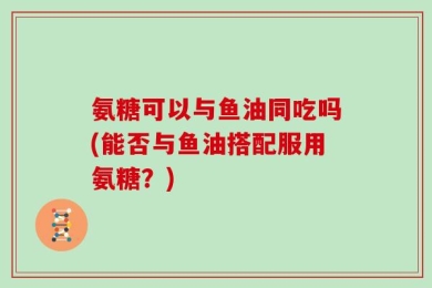 氨糖可以与鱼油同吃吗(能否与鱼油搭配服用氨糖？)