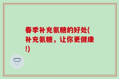 春季补充氨糖的好处(补充氨糖，让你更健康!)