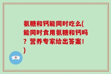 氨糖和钙能同时吃么(能同时食用氨糖和钙吗？营养专家给出答案！)