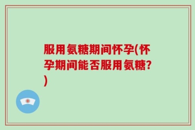 服用氨糖期间怀孕(怀孕期间能否服用氨糖？)