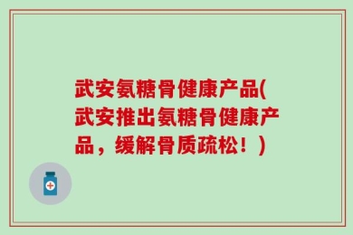 武安氨糖骨健康产品(武安推出氨糖骨健康产品，缓解骨质疏松！)