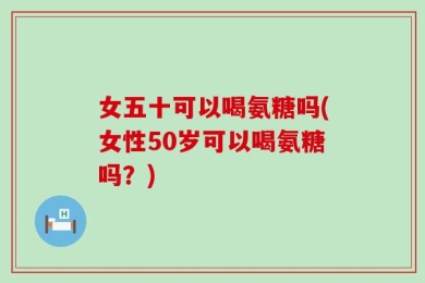女五十可以喝氨糖吗(女性50岁可以喝氨糖吗？)