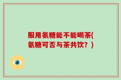 服用氨糖能不能喝茶(氨糖可否与茶共饮？)