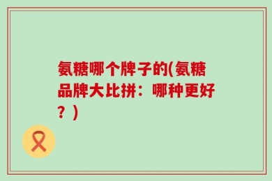 氨糖哪个牌子的(氨糖品牌大比拼：哪种更好？)