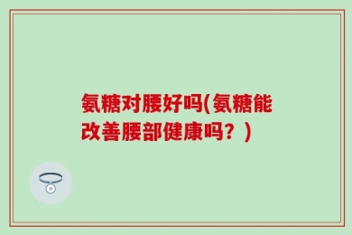 氨糖对腰好吗(氨糖能改善腰部健康吗？)