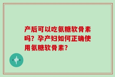 产后可以吃氨糖软骨素吗？孕产妇如何正确使用氨糖软骨素？