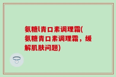 氨糖l青口素调理霜(氨糖青口素调理霜，缓解肌肤问题)