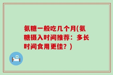 氨糖一般吃几个月(氨糖摄入时间推荐：多长时间食用更佳？)