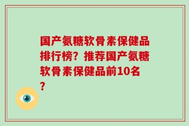 国产氨糖软骨素保健品排行榜？推荐国产氨糖软骨素保健品前10名？
