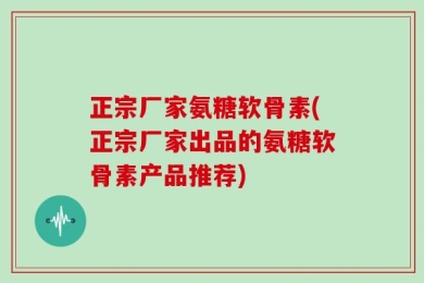 正宗厂家氨糖软骨素(正宗厂家出品的氨糖软骨素产品推荐)
