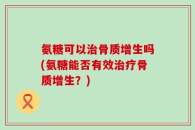 氨糖可以治骨质增生吗(氨糖能否有效治疗骨质增生？)