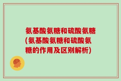 氨基酸氨糖和硫酸氨糖(氨基酸氨糖和硫酸氨糖的作用及区别解析)