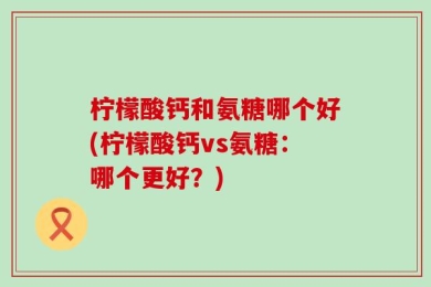 柠檬酸钙和氨糖哪个好(柠檬酸钙vs氨糖：哪个更好？)