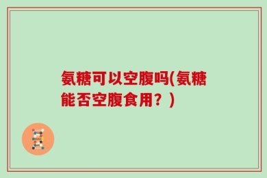 氨糖可以空腹吗(氨糖能否空腹食用？)