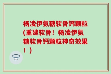 杨凌伊氨糖软骨钙颗粒(重建软骨！杨凌伊氨糖软骨钙颗粒神奇效果！)