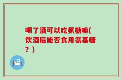 喝了酒可以吃氨糖嘛(饮酒后能否食用氨基糖？)