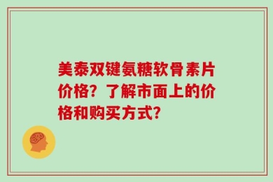 美泰双键氨糖软骨素片价格？了解市面上的价格和购买方式？