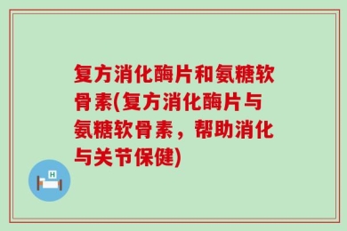 复方消化酶片和氨糖软骨素(复方消化酶片与氨糖软骨素，帮助消化与关节保健)