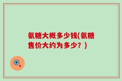 氨糖大概多少钱(氨糖售价大约为多少？)