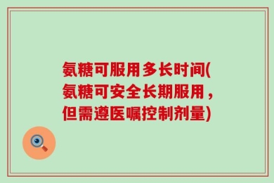 氨糖可服用多长时间(氨糖可安全长期服用，但需遵医嘱控制剂量)