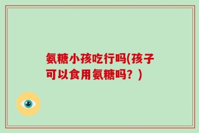 氨糖小孩吃行吗(孩子可以食用氨糖吗？)