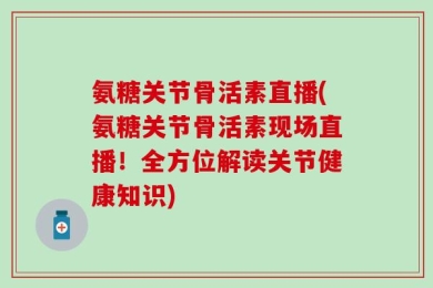 氨糖关节骨活素直播(氨糖关节骨活素现场直播！全方位解读关节健康知识)
