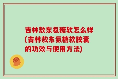 吉林敖东氨糖软怎么样(吉林敖东氨糖软胶囊的功效与使用方法)