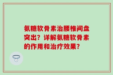 氨糖软骨素治腰椎间盘突出？详解氨糖软骨素的作用和治疗效果？
