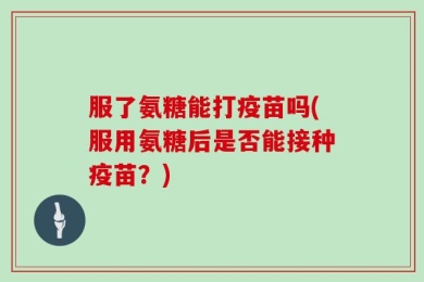 服了氨糖能打疫苗吗(服用氨糖后是否能接种疫苗？)