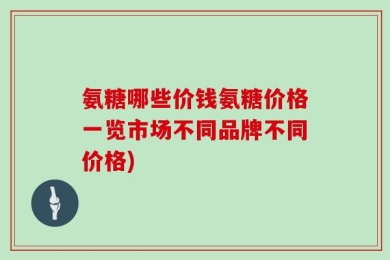氨糖哪些价钱氨糖价格一览市场不同品牌不同价格)
