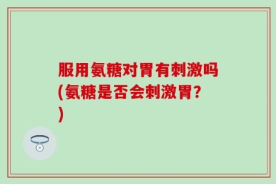 服用氨糖对胃有刺激吗(氨糖是否会刺激胃？)
