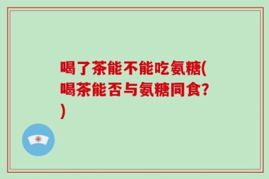 喝了茶能不能吃氨糖(喝茶能否与氨糖同食？)
