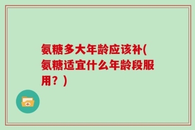氨糖多大年龄应该补(氨糖适宜什么年龄段服用？)